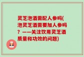 灵芝泡酒需配人参吗(泡灵芝酒需要加人参吗？——关注饮用灵芝酒质量和功效的问题)