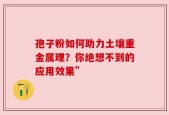 孢子粉如何助力土壤重金属理？你绝想不到的应用效果”