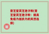 壹芝堂灵芝孢子粉(壹芝堂灵芝孢子粉：提高免疫力抵抗力的天然选择)