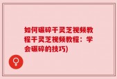 如何碾碎干灵芝视频教程干灵芝视频教程：学会碾碎的技巧)