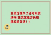 生灵芝摆久了还可以煲汤吗(生灵芝能否长期摆放后煲汤？)