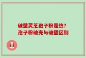 破壁灵芝孢子粉是热？孢子粉破壳与破壁区别