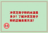 冲灵芝孢子粉的水温是多少？了解冲灵芝孢子粉的正确食用方法？