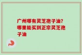 广州哪有灵芝孢子油？哪里能买到正宗灵芝孢子油