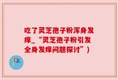 吃了灵芝孢子粉浑身发痒_“灵芝孢子粉引发全身发痒问题探讨”)