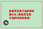 禽兽灵芝孢子油的用处是什么 (禽兽灵芝孢子油的功效及用途)