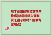 喝了白酒能喝灵芝孢子粉吗(能同时喝白酒和灵芝孢子粉吗？解读专家观点)