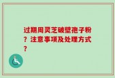 过期周灵芝破壁孢子粉？注意事项及处理方式？
