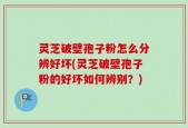 灵芝破壁孢子粉怎么分辨好坏(灵芝破壁孢子粉的好坏如何辨别？)