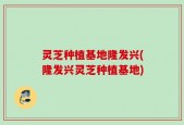 灵芝种植基地隆发兴(隆发兴灵芝种植基地)