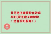 灵芝孢子破壁粉有效吗孕妇(灵芝孢子破壁粉：适合孕妇服用？)