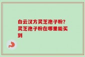 白云汉方灵芝孢子粉？灵芝孢子粉在哪里能买到