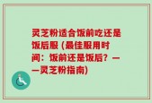 灵芝粉适合饭前吃还是饭后服 (最佳服用时间：饭前还是饭后？——灵芝粉指南)
