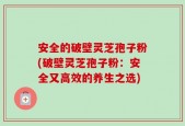 安全的破壁灵芝孢子粉(破壁灵芝孢子粉：安全又高效的养生之选)