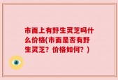 市面上有野生灵芝吗什么价格(市面是否有野生灵芝？价格如何？)