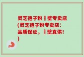灵芝孢子粉砲壁专卖店(灵芝孢子粉专卖店：品质保证，砲壁直供！)