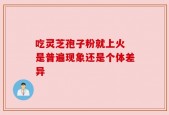 吃灵芝孢子粉就上火 是普遍现象还是个体差异