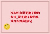 冷冻贮存灵芝孢子粉的方法_灵芝孢子粉的高效冷冻保存技巧)