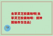 虫草灵芝胶囊咖啡(虫草灵芝胶囊咖啡：提神醒脑养生佳品)