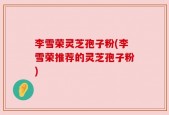 李雪荣灵芝孢子粉(李雪荣推荐的灵芝孢子粉)