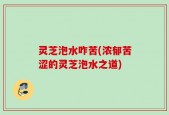 灵芝泡水咋苦(浓郁苦涩的灵芝泡水之道)