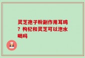 灵芝孢子粉副作用耳鸣？枸杞和灵芝可以泡水喝吗