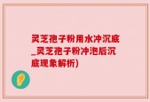 灵芝孢子粉用水冲沉底_灵芝孢子粉冲泡后沉底现象解析)