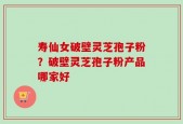寿仙女破壁灵芝孢子粉？破壁灵芝孢子粉产品哪家好