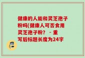 健康的人能和灵芝孢子粉吗(健康人可否食用灵芝孢子粉？ - 重写后标题长度为24字