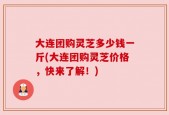 大连团购灵芝多少钱一斤(大连团购灵芝价格，快来了解！)