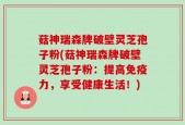 菇神瑞森牌破壁灵芝孢子粉(菇神瑞森牌破壁灵芝孢子粉：提高免疫力，享受健康生活！)