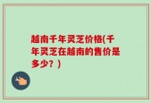 越南千年灵芝价格(千年灵芝在越南的售价是多少？)