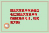 冠县灵芝孢子粉旗舰店电话(冠县灵芝孢子粉旗舰店联系电话，购买更方便)