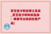 灵芝孢子粉在哪儿有卖_灵芝孢子粉购买指南：哪里可以找到优质产品)