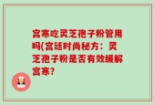 宫寒吃灵芝孢子粉管用吗(宫廷时尚秘方：灵芝孢子粉是否有效缓解宫寒？
