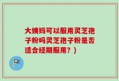 大姨妈可以服用灵芝孢子粉吗灵芝孢子粉是否适合经期服用？)