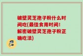破壁灵芝孢子粉什么时间吃(最佳食用时间！解密破壁灵芝孢子粉正确吃法)