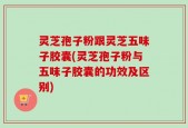 灵芝孢子粉跟灵芝五味子胶囊(灵芝孢子粉与五味子胶囊的功效及区别)