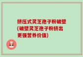 挤压式灵芝孢子粉破壁(破壁灵芝孢子粉挤出更强营养价值)