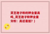 灵芝孢子粉的钾含量高吗_灵芝孢子粉钾含量分析：高还是低？)