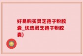 好易购买灵芝孢子粉胶囊_优选灵芝孢子粉胶囊)