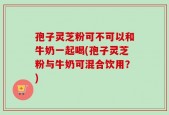 孢子灵芝粉可不可以和牛奶一起喝(孢子灵芝粉与牛奶可混合饮用？)