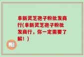 阜新灵芝孢子粉批发商行(阜新灵芝孢子粉批发商行，你一定需要了解！)