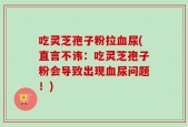 吃灵芝孢子粉拉血尿(直言不讳：吃灵芝孢子粉会导致出现血尿问题！)