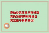 寿仙谷灵芝孢子粉辨别真伪(如何辨别寿仙谷灵芝孢子粉的真伪)