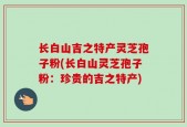 长白山吉之特产灵芝孢子粉(长白山灵芝孢子粉：珍贵的吉之特产)