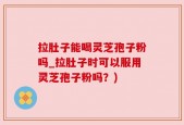 拉肚子能喝灵芝孢子粉吗_拉肚子时可以服用灵芝孢子粉吗？)