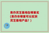 焦作灵芝基地在哪里买(焦作市哪里可以买到灵芝基地产品？)