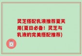灵芝搭配乳液推荐夏天用(夏日必备！灵芝与乳液的完美搭配推荐)