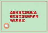 桑椹红枣灵芝玫瑰(桑椹红枣灵芝玫瑰的药用功效及做法)